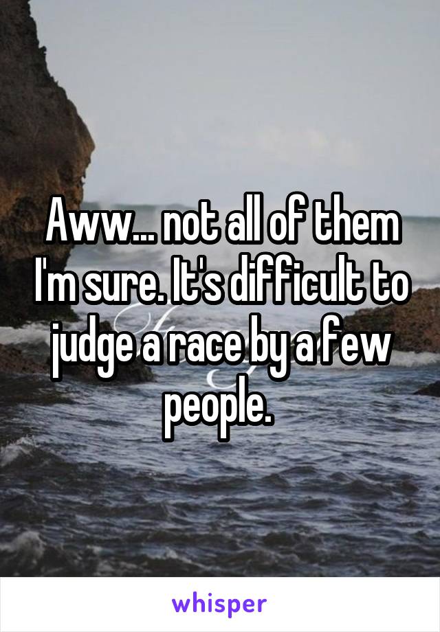 Aww... not all of them I'm sure. It's difficult to judge a race by a few people. 