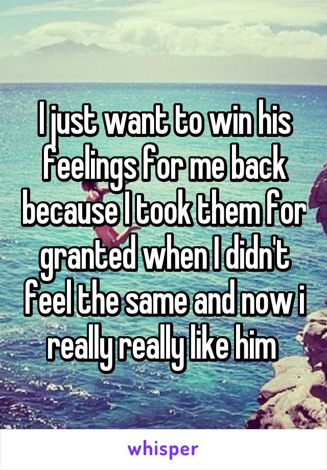 I just want to win his feelings for me back because I took them for granted when I didn't feel the same and now i really really like him 