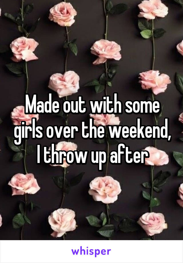 Made out with some girls over the weekend, I throw up after
