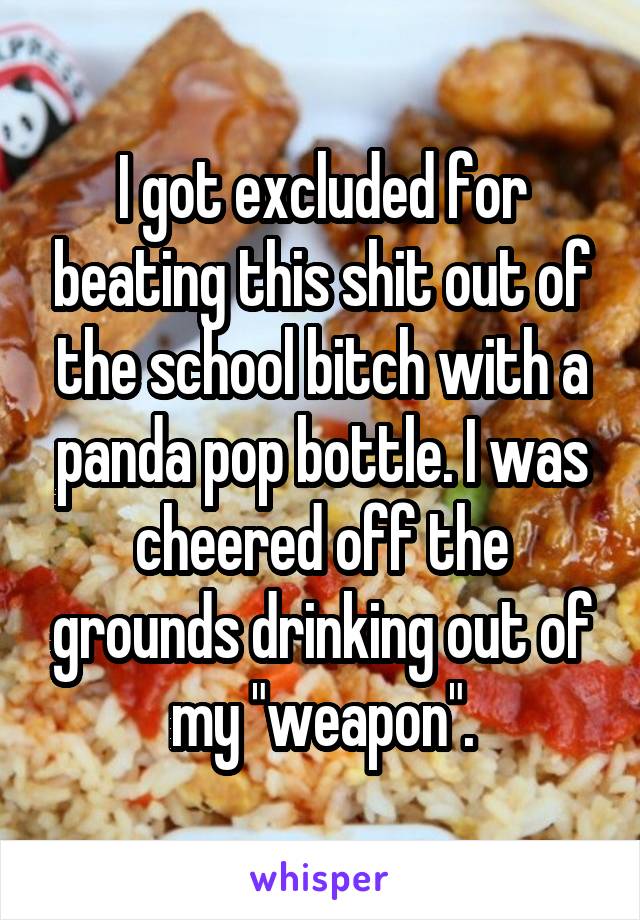 I got excluded for beating this shit out of the school bitch with a panda pop bottle. I was cheered off the grounds drinking out of my "weapon".