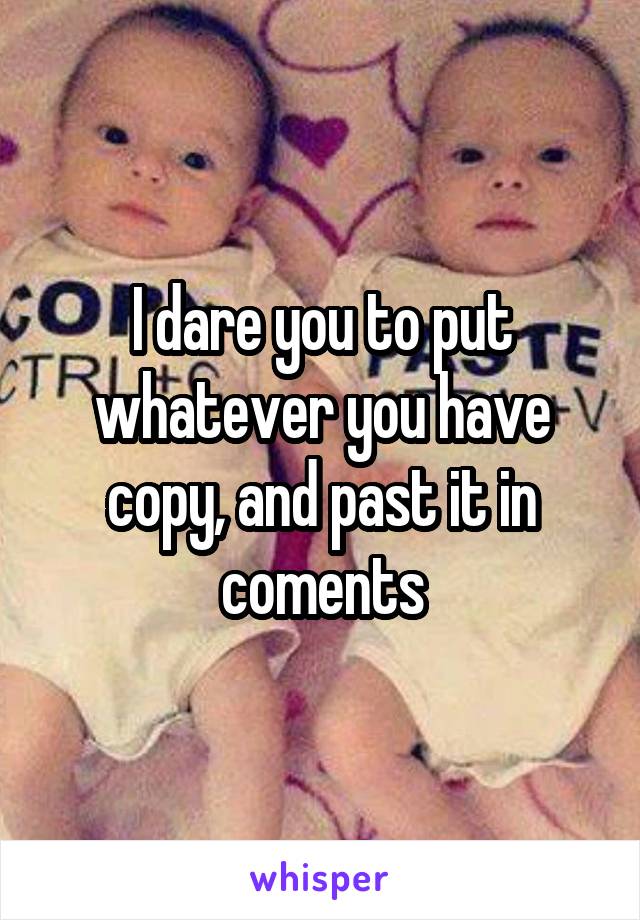 I dare you to put whatever you have copy, and past it in coments