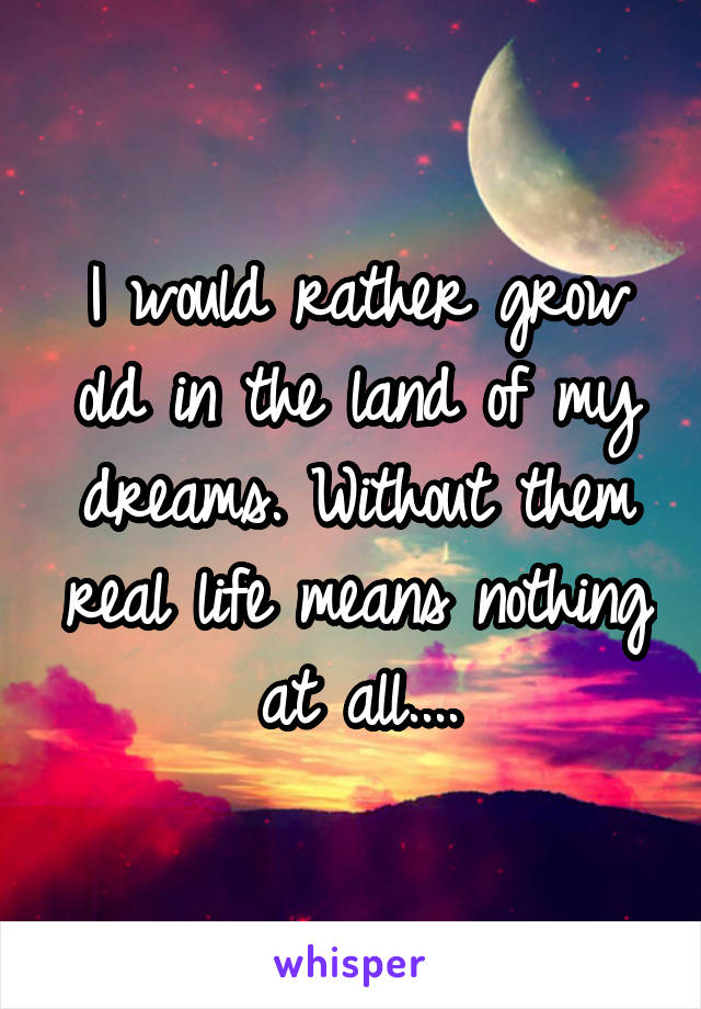 I would rather grow old in the land of my dreams. Without them real life means nothing at all....