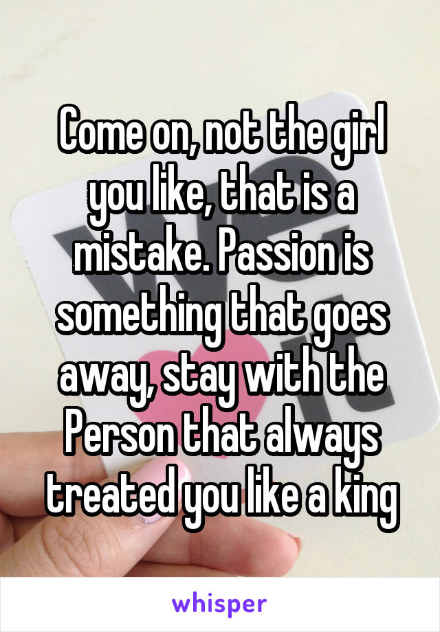 Come on, not the girl you like, that is a mistake. Passion is something that goes away, stay with the Person that always treated you like a king