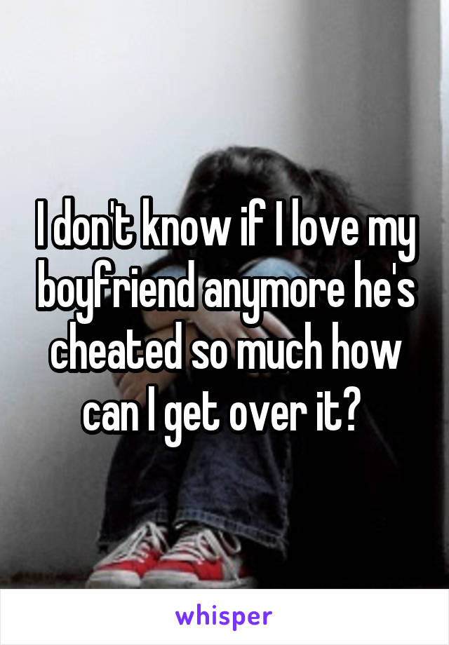 I don't know if I love my boyfriend anymore he's cheated so much how can I get over it? 