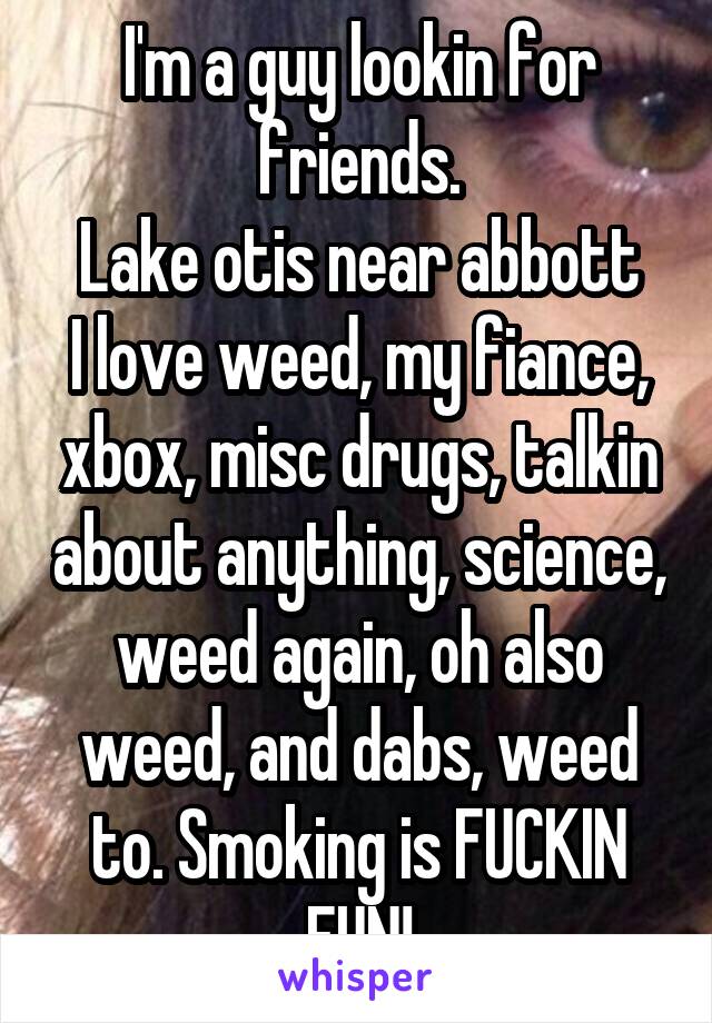 I'm a guy lookin for friends.
Lake otis near abbott
I love weed, my fiance, xbox, misc drugs, talkin about anything, science, weed again, oh also weed, and dabs, weed to. Smoking is FUCKIN FUN!