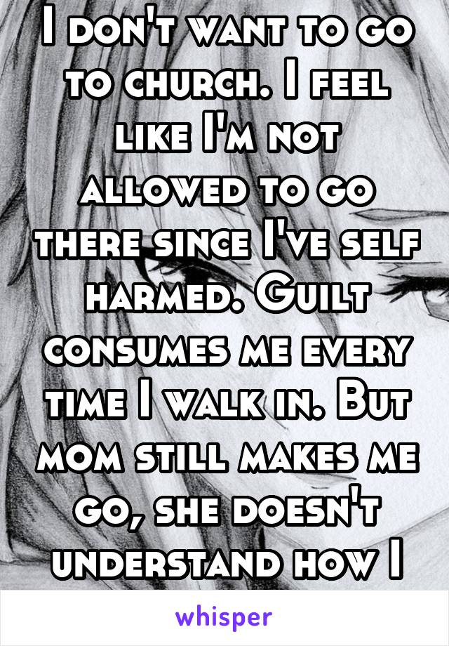 I don't want to go to church. I feel like I'm not allowed to go there since I've self harmed. Guilt consumes me every time I walk in. But mom still makes me go, she doesn't understand how I feel.