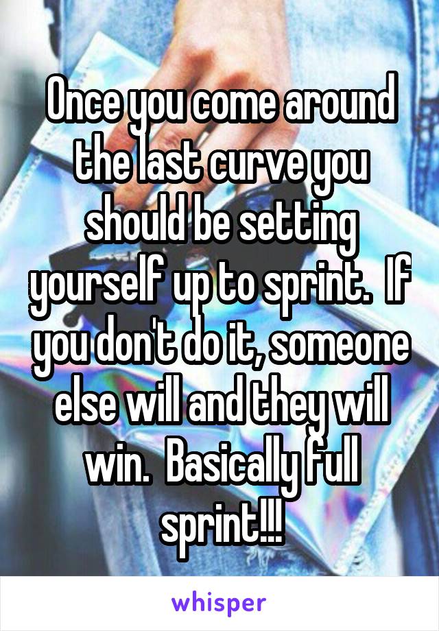 Once you come around the last curve you should be setting yourself up to sprint.  If you don't do it, someone else will and they will win.  Basically full sprint!!!