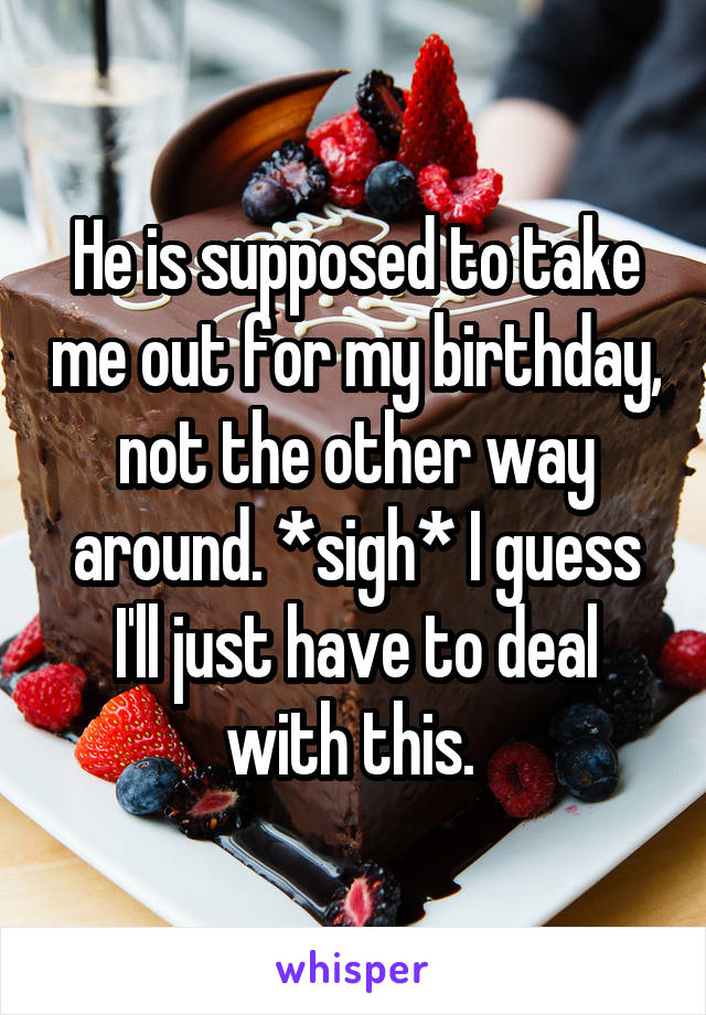 He is supposed to take me out for my birthday, not the other way around. *sigh* I guess I'll just have to deal with this. 
