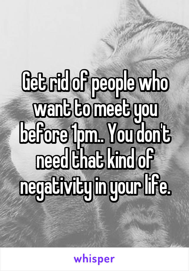 Get rid of people who want to meet you before 1pm.. You don't need that kind of negativity in your life.