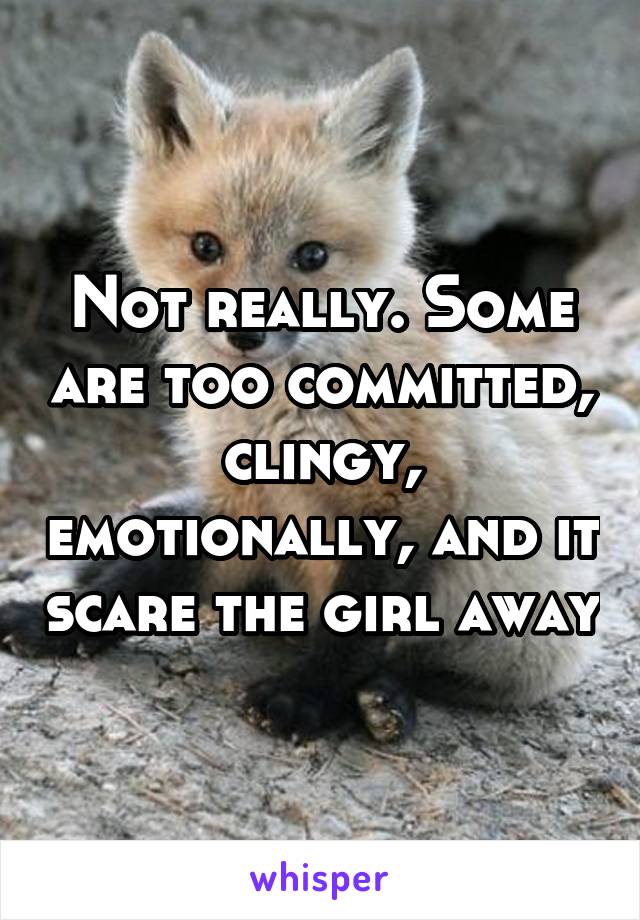 Not really. Some are too committed, clingy, emotionally, and it scare the girl away