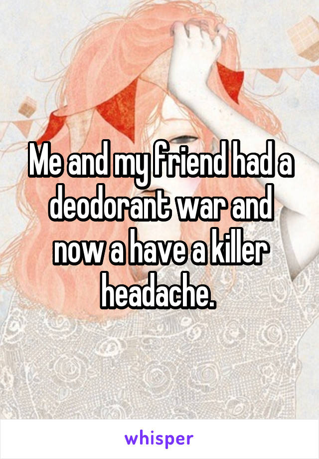 Me and my friend had a deodorant war and now a have a killer headache. 