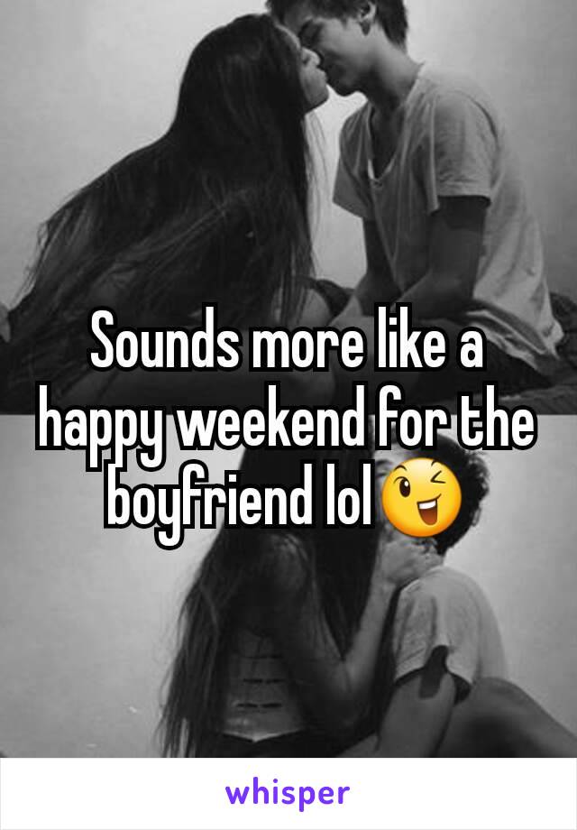 Sounds more like a happy weekend for the boyfriend lol😉