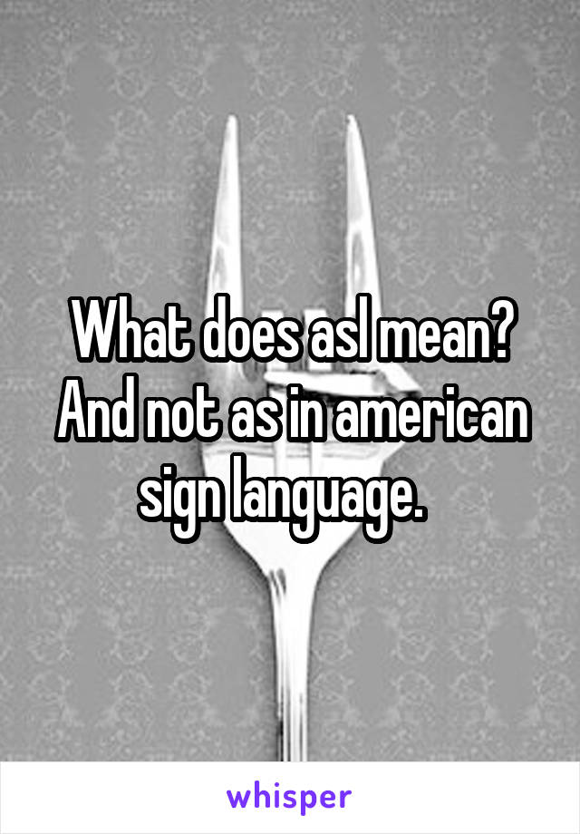 What does asl mean? And not as in american sign language.  