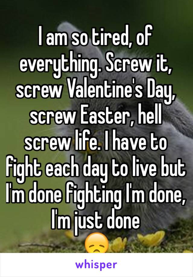 I am so tired, of everything. Screw it, screw Valentine's Day, screw Easter, hell screw life. I have to fight each day to live but I'm done fighting I'm done, I'm just done
😞