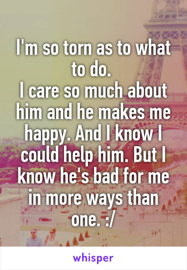 I'm so torn as to what to do. 
I care so much about him and he makes me happy. And I know I could help him. But I know he's bad for me in more ways than one. :/