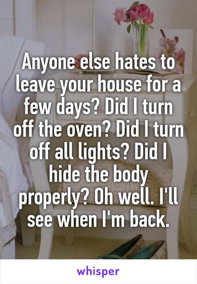 Anyone else hates to leave your house for a few days? Did I turn off the oven? Did I turn off all lights? Did I hide the body properly? Oh well. I'll see when I'm back.