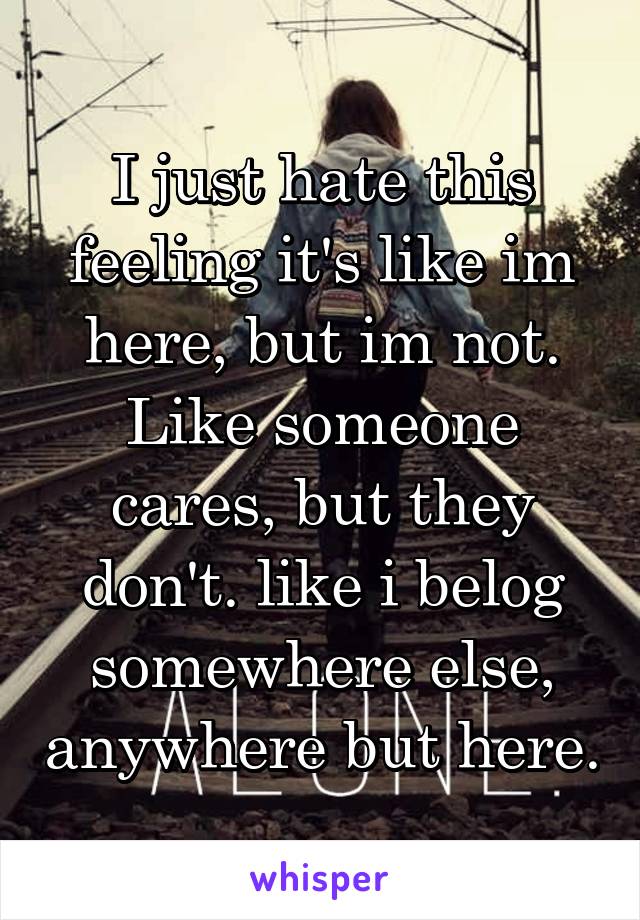 I just hate this feeling it's like im here, but im not. Like someone cares, but they don't. like i belog somewhere else, anywhere but here.