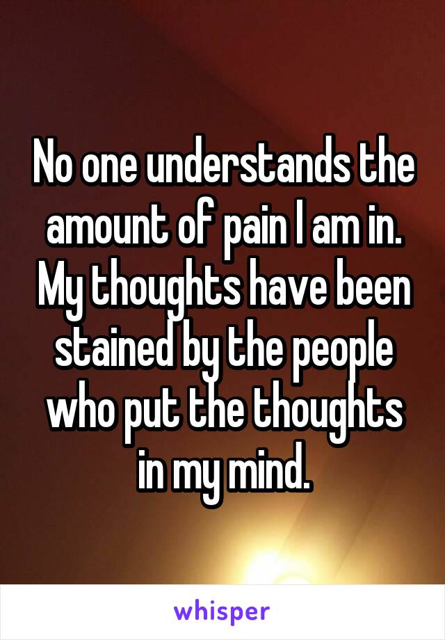 No one understands the amount of pain I am in. My thoughts have been stained by the people who put the thoughts in my mind.