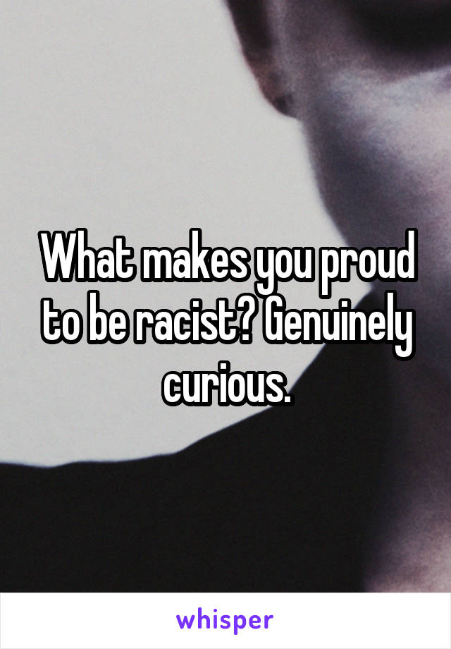 What makes you proud to be racist? Genuinely curious.