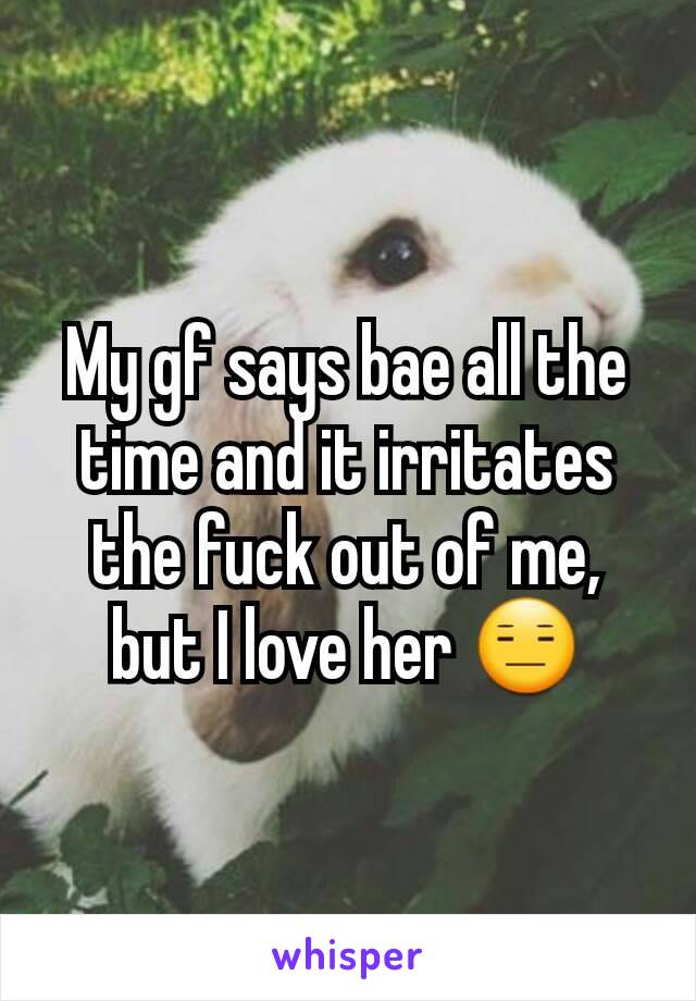 My gf says bae all the time and it irritates the fuck out of me, but I love her 😑
