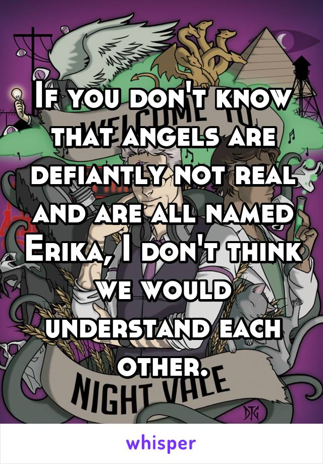 If you don't know that angels are defiantly not real and are all named Erika, I don't think we would understand each other.