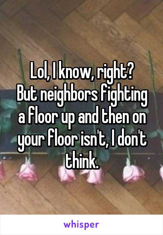 Lol, I know, right?
But neighbors fighting a floor up and then on your floor isn't, I don't think.