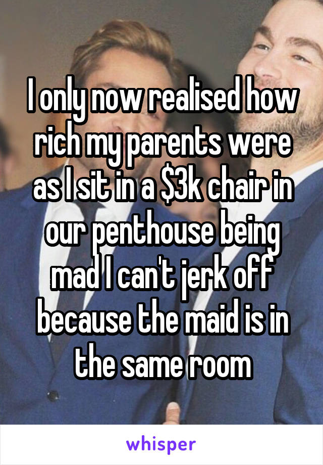 I only now realised how rich my parents were as I sit in a $3k chair in our penthouse being mad I can't jerk off because the maid is in the same room