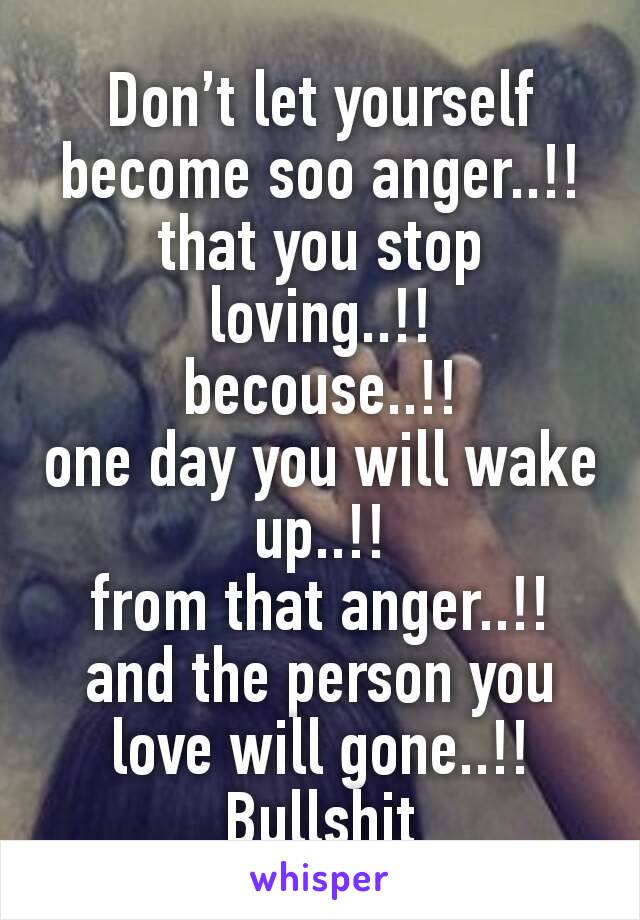 Don’t let yourself become soo anger..!!
that you stop loving..!!
becouse..!!
one day you will wake up..!!
from that anger..!!
and the person you love will gone..!!
Bullshit