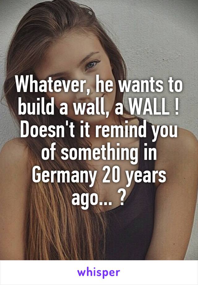 Whatever, he wants to build a wall, a WALL ! Doesn't it remind you of something in Germany 20 years ago... ?