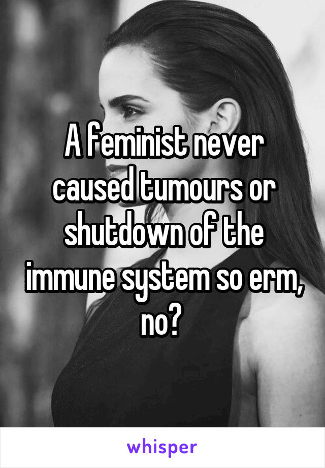 A feminist never caused tumours or shutdown of the immune system so erm, no? 