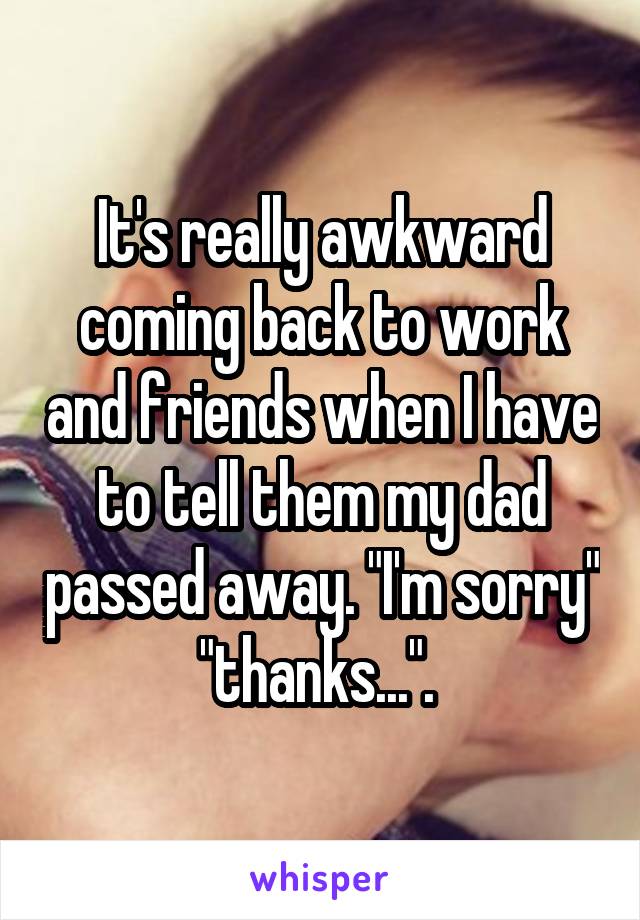 It's really awkward coming back to work and friends when I have to tell them my dad passed away. "I'm sorry" "thanks...". 