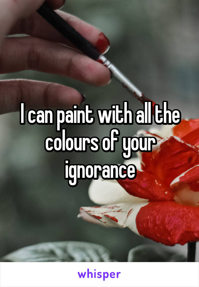 I can paint with all the colours of your ignorance