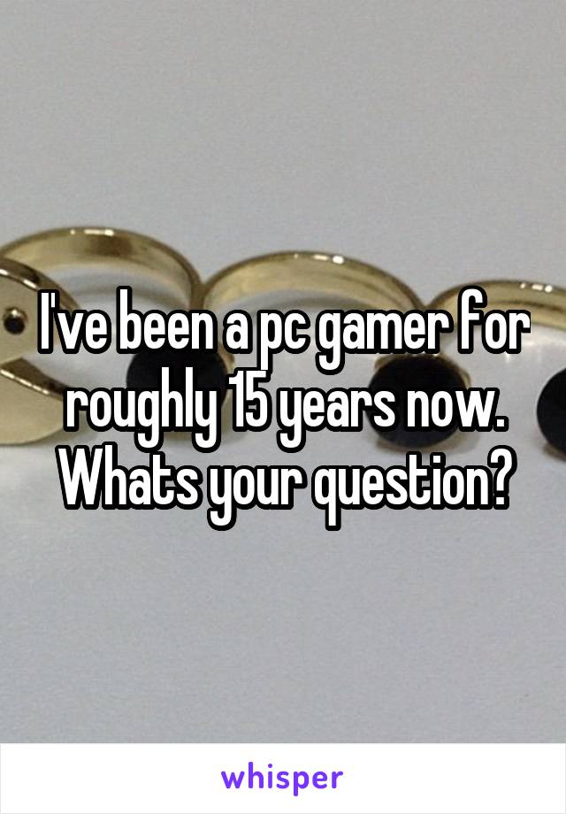 I've been a pc gamer for roughly 15 years now. Whats your question?