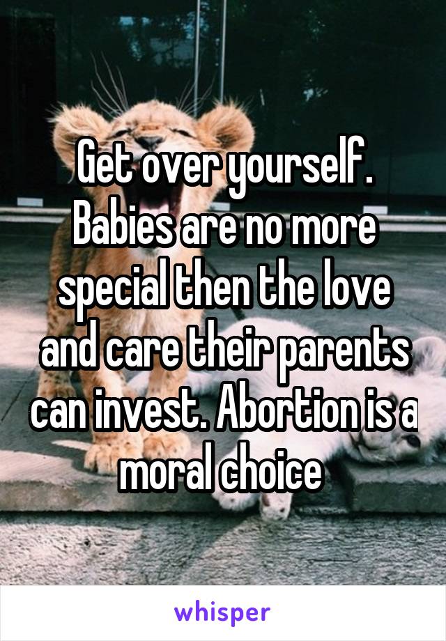 Get over yourself. Babies are no more special then the love and care their parents can invest. Abortion is a moral choice 