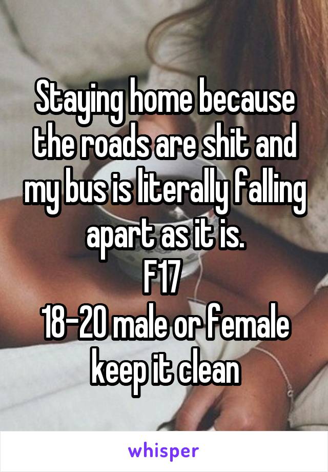 Staying home because the roads are shit and my bus is literally falling apart as it is.
F17 
18-20 male or female keep it clean