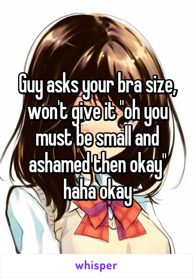Guy asks your bra size, won't give it "oh you must be small and ashamed then okay" haha okay