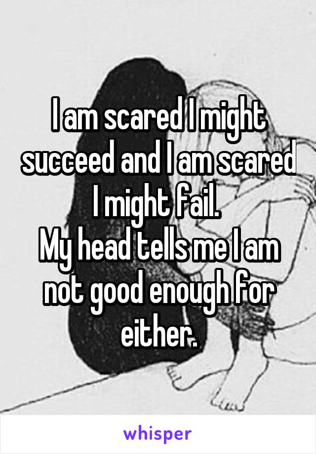 I am scared I might succeed and I am scared I might fail. 
My head tells me I am not good enough for either.