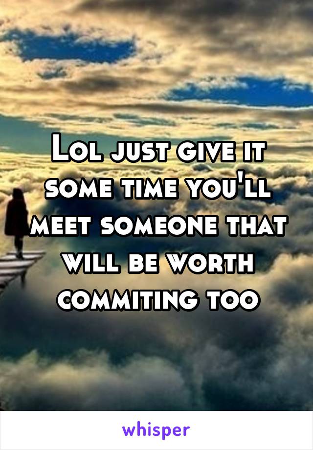 Lol just give it some time you'll meet someone that will be worth commiting too