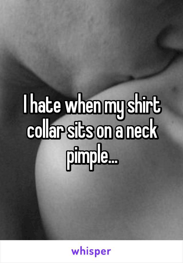 I hate when my shirt collar sits on a neck pimple...