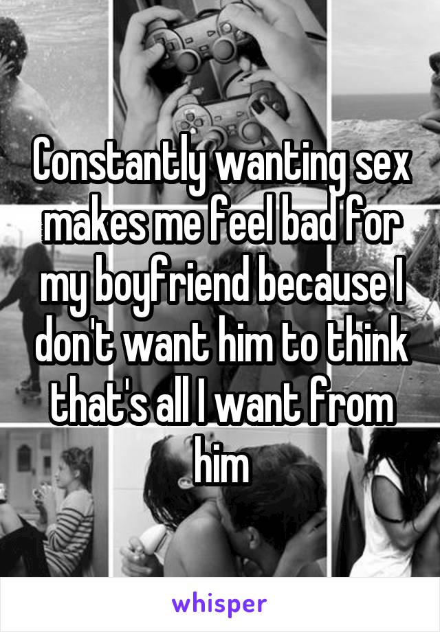 Constantly wanting sex makes me feel bad for my boyfriend because I don't want him to think that's all I want from him
