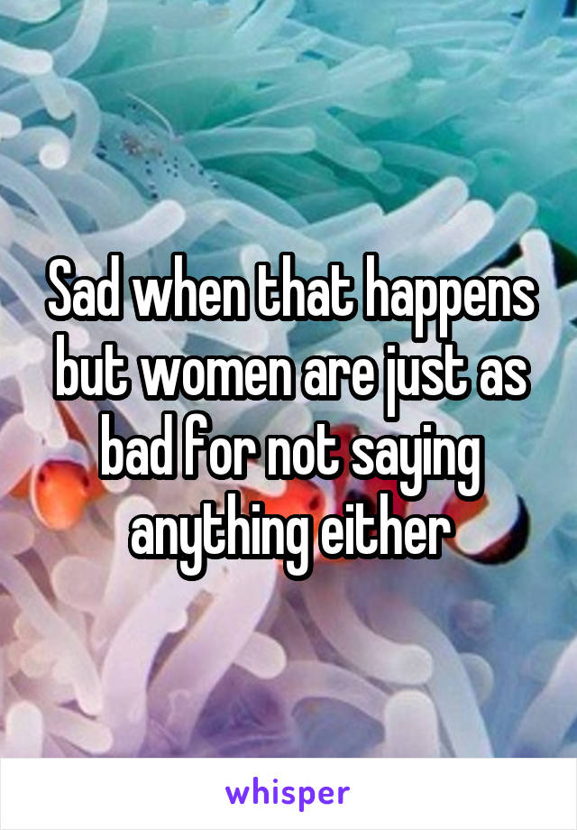 Sad when that happens but women are just as bad for not saying anything either