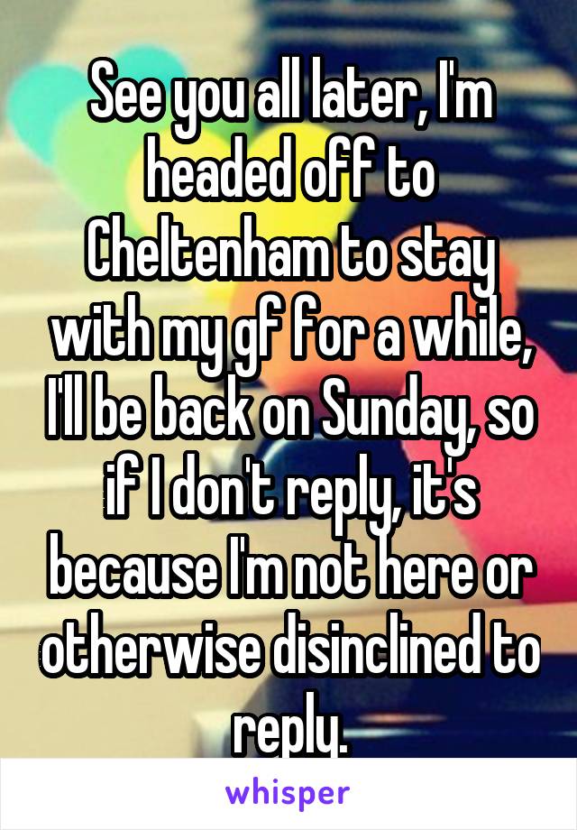 See you all later, I'm headed off to Cheltenham to stay with my gf for a while, I'll be back on Sunday, so if I don't reply, it's because I'm not here or otherwise disinclined to reply.