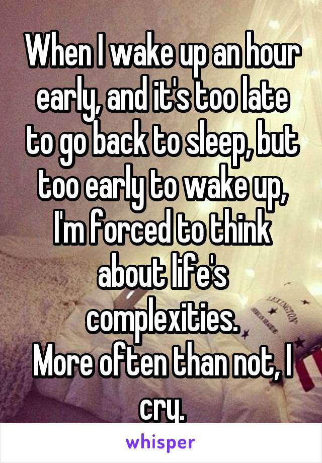 When I wake up an hour early, and it's too late to go back to sleep, but too early to wake up, I'm forced to think about life's complexities.
More often than not, I cry.
