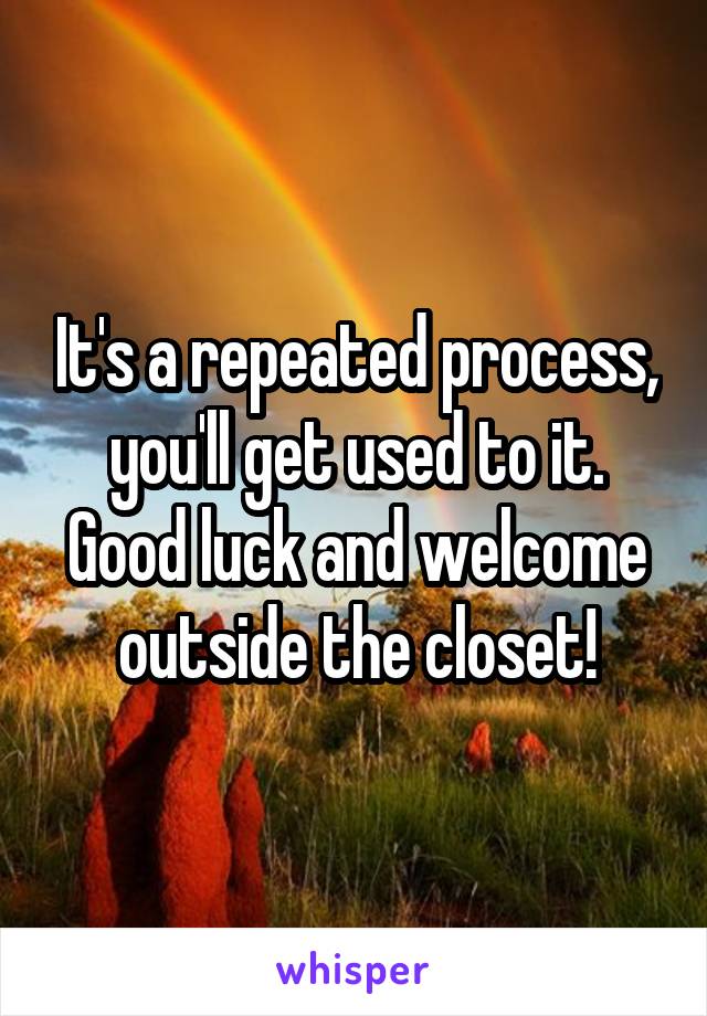 It's a repeated process, you'll get used to it. Good luck and welcome outside the closet!