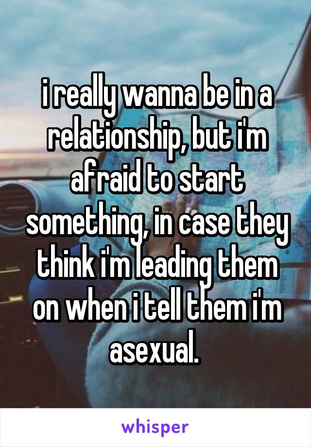 i really wanna be in a relationship, but i'm afraid to start something, in case they think i'm leading them on when i tell them i'm asexual. 