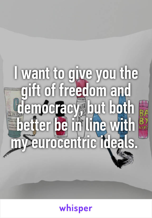I want to give you the gift of freedom and democracy, but both better be in line with my eurocentric ideals. 