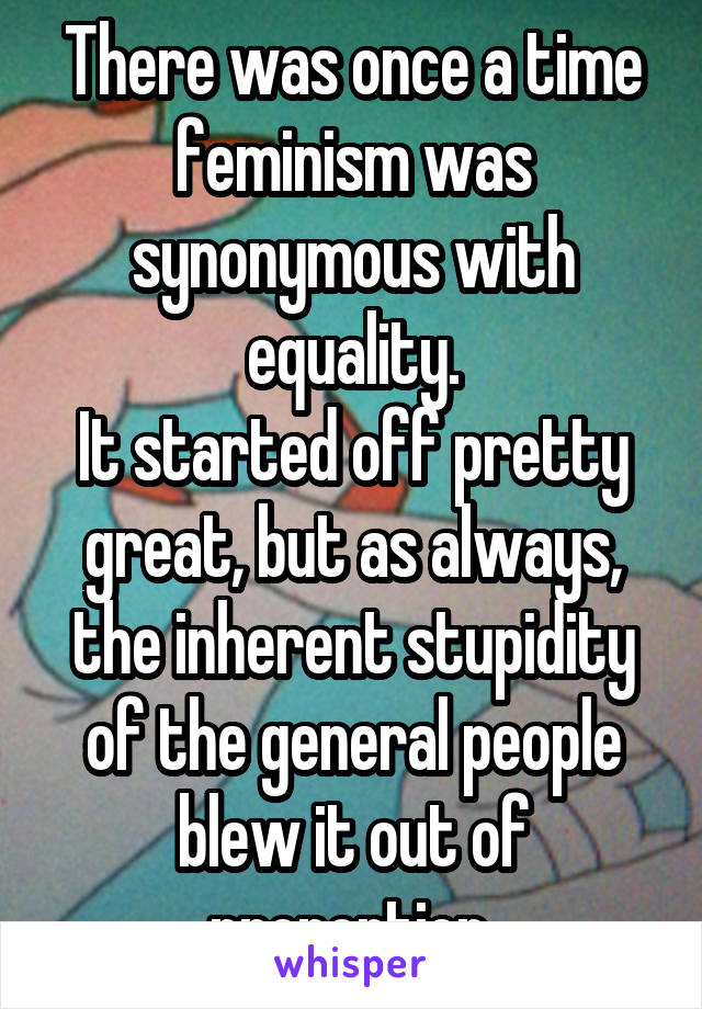 There was once a time feminism was synonymous with equality.
It started off pretty great, but as always, the inherent stupidity of the general people blew it out of proportion.