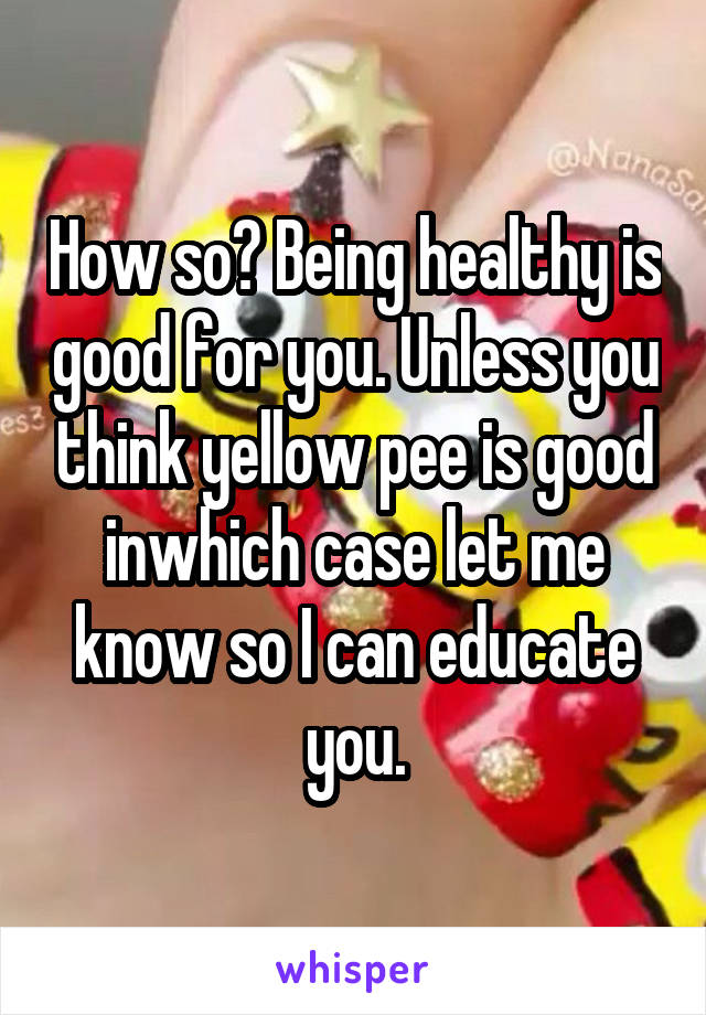 How so? Being healthy is good for you. Unless you think yellow pee is good inwhich case let me know so I can educate you.