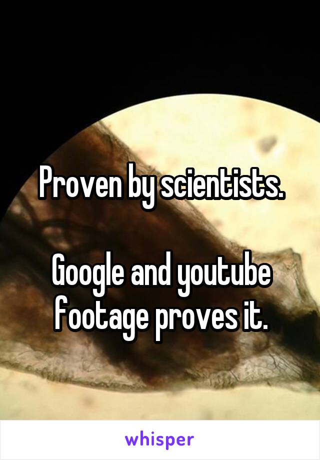 
Proven by scientists.

Google and youtube footage proves it.