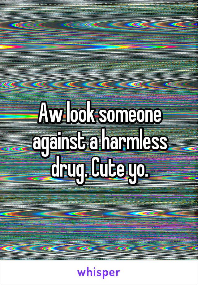 Aw look someone against a harmless drug. Cute yo.